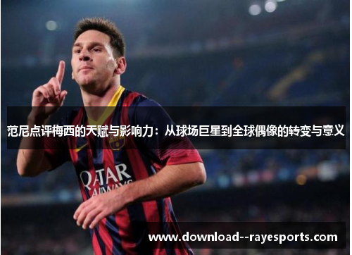 范尼点评梅西的天赋与影响力：从球场巨星到全球偶像的转变与意义