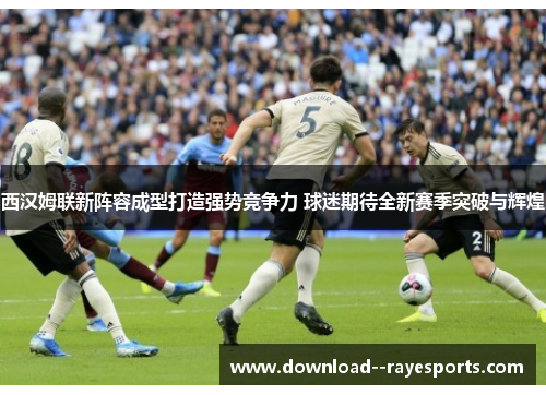 西汉姆联新阵容成型打造强势竞争力 球迷期待全新赛季突破与辉煌