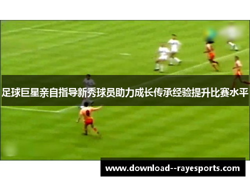 足球巨星亲自指导新秀球员助力成长传承经验提升比赛水平 足球巨星亲自指导新秀球员助力成长传承经验提升比赛水平