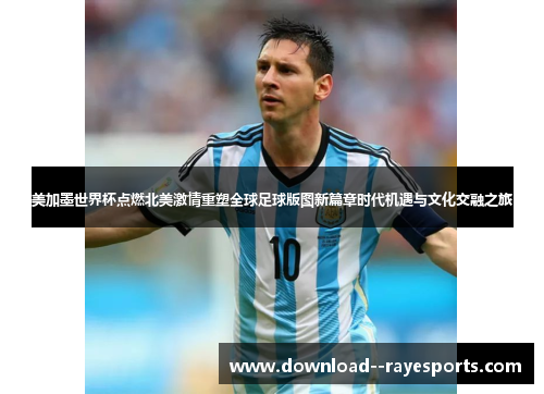 美加墨世界杯点燃北美激情重塑全球足球版图新篇章时代机遇与文化交融之旅
