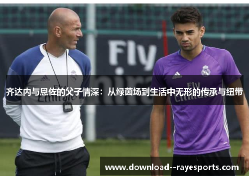 齐达内与恩佐的父子情深：从绿茵场到生活中无形的传承与纽带