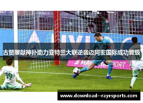 古赞屡献神扑助力亚特兰大联逆袭迈阿密国际成功晋级 古赞屡献神扑助力亚特兰大联逆袭迈阿密国际成功晋级