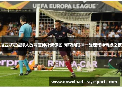 拉亚欧冠点球大战两度神扑波尔图 阿森纳门神一战定乾坤晋级之夜