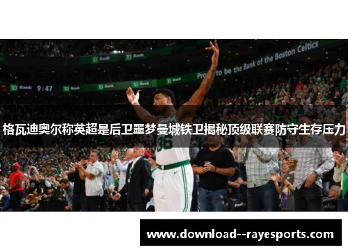 格瓦迪奥尔称英超是后卫噩梦曼城铁卫揭秘顶级联赛防守生存压力