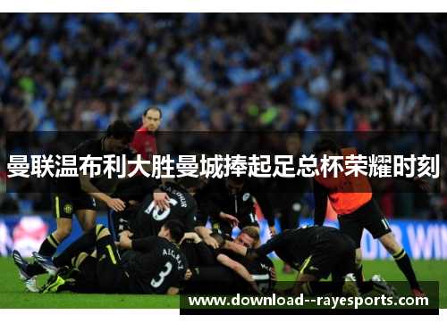 曼联温布利大胜曼城捧起足总杯荣耀时刻