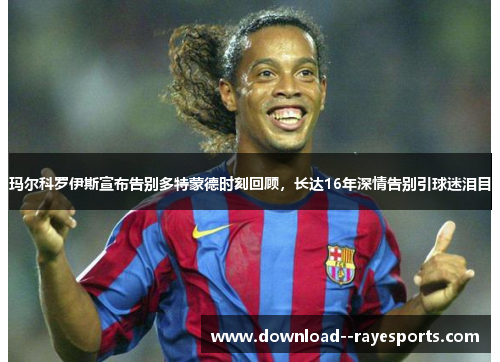 玛尔科罗伊斯宣布告别多特蒙德时刻回顾，长达16年深情告别引球迷泪目