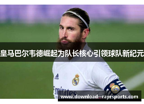 皇马巴尔韦德崛起为队长核心引领球队新纪元