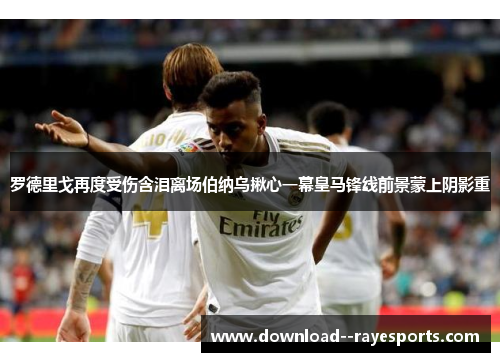 罗德里戈再度受伤含泪离场伯纳乌揪心一幕皇马锋线前景蒙上阴影重