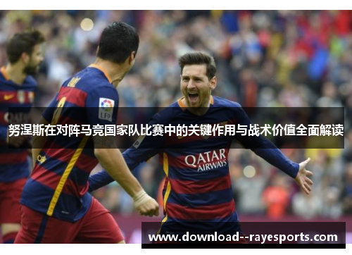 努涅斯在对阵马竞国家队比赛中的关键作用与战术价值全面解读