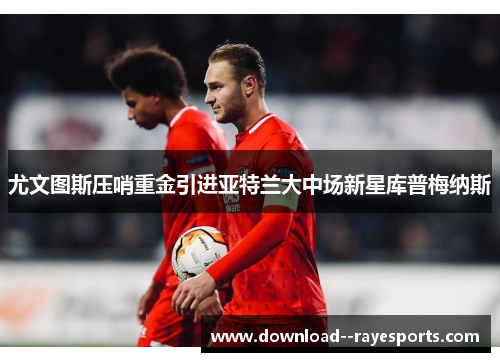 尤文图斯压哨重金引进亚特兰大中场新星库普梅纳斯