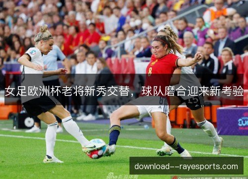 女足欧洲杯老将新秀交替,球队磨合迎来新考验 女足欧洲杯老将新秀交替,球队磨合迎来新考验